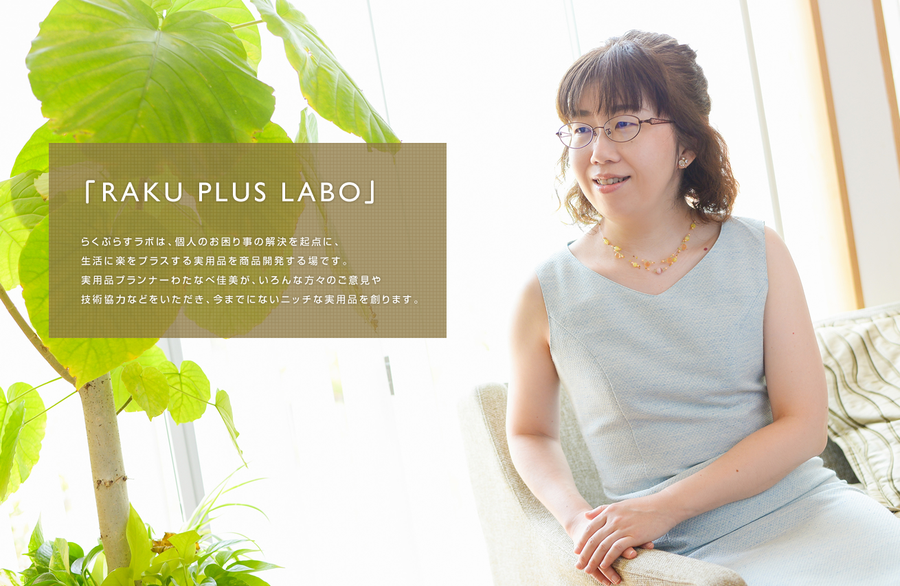 らくぷらすラボは、個人のお困り事の解決を起点に、生活に楽をプラスする実用品を商品開発する場です。実用品プランナーわたなべ佳美が、いろんな方々のご意見や技術協力などをいただき、今までにないニッチな実用品を創ります。